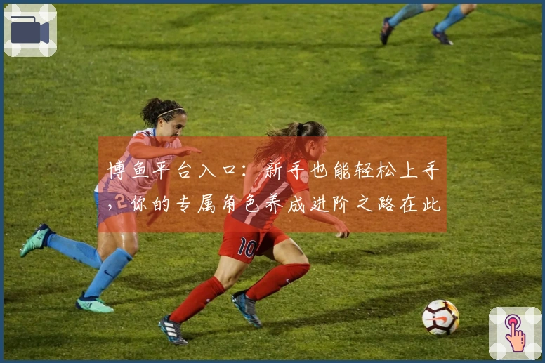 博鱼平台入口：新手也能轻松上手，你的专属角色养成进阶之路在此开启