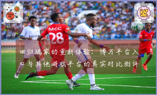回归玩家的重新体验：博万平台入口与其他游戏平台的真实对比测评