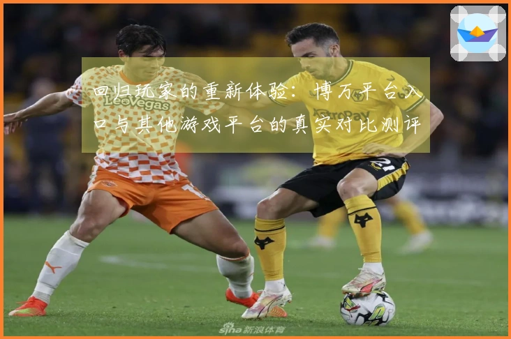 回归玩家的重新体验：博万平台入口与其他游戏平台的真实对比测评