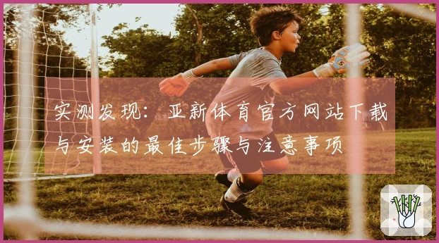 实测发现：亚新体育官方网站下载与安装的最佳步骤与注意事项