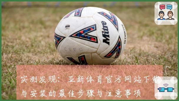 实测发现：亚新体育官方网站下载与安装的最佳步骤与注意事项