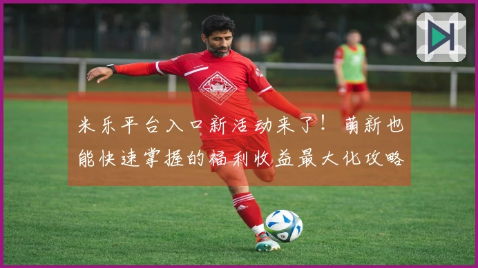 米乐平台入口新活动来了！萌新也能快速掌握的福利收益最大化攻略！