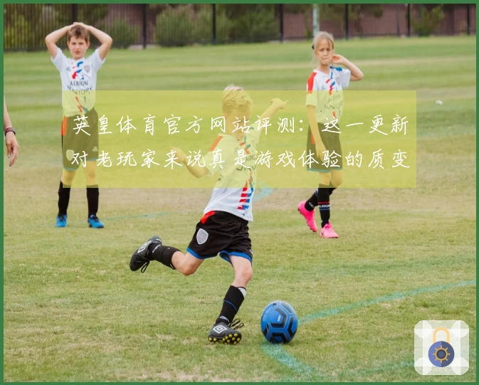 英皇体育官方网站评测：这一更新对老玩家来说真是游戏体验的质变！
